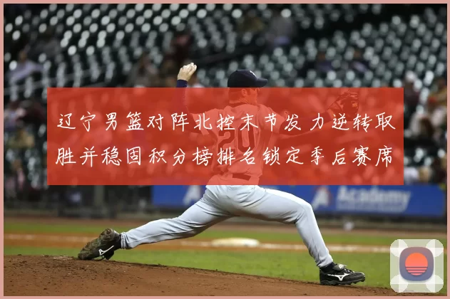 辽宁男篮对阵北控末节发力逆转取胜并稳固积分榜排名锁定季后赛席位