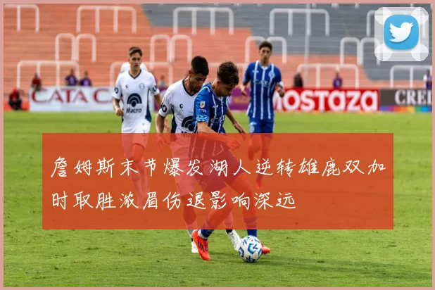 詹姆斯末节爆发湖人逆转雄鹿双加时取胜浓眉伤退影响深远