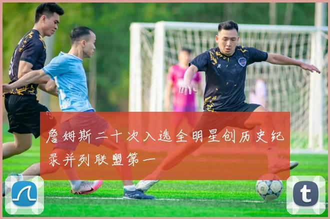 詹姆斯二十次入选全明星创历史纪录并列联盟第一